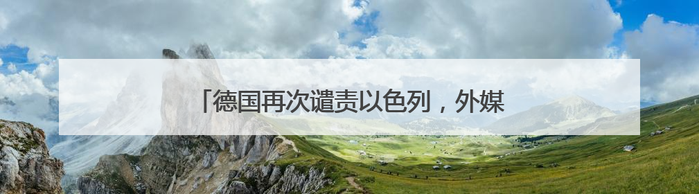 德国再次谴责以色列，外媒热议“德国外交政策转变”