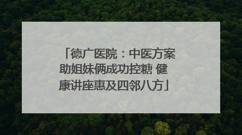 德广医院：中医方案助姐妹俩成功控糖 健康讲座惠及四邻八方