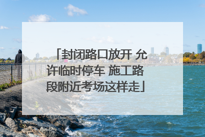 封闭路口放开 允许临时停车 施工路段附近考场这样走