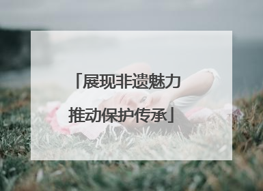 展现非遗魅力 推动保护传承
