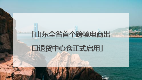 山东全省首个跨境电商出口退货中心仓正式启用
