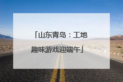 山东青岛：工地趣味游戏迎端午