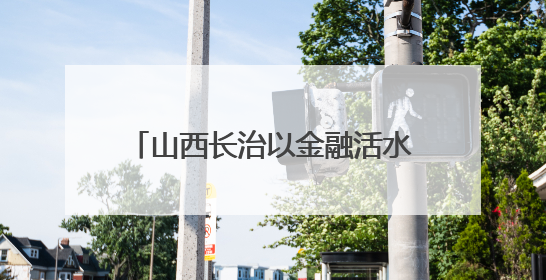 山西长治以金融活水“贷”动乡村振兴