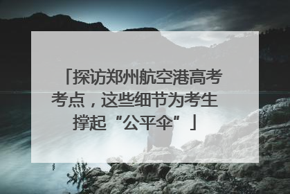探访郑州航空港高考考点，这些细节为考生撑起“公平伞”