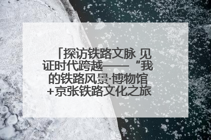 探访铁路文脉 见证时代跨越——“我的铁路风景·博物馆+京张铁路文化之旅”活动在京启动