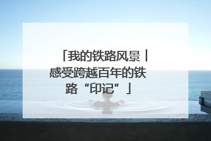 我的铁路风景︱感受跨越百年的铁路“印记”