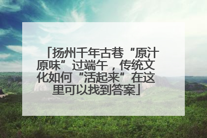 扬州千年古巷“原汁原味”过端午，传统文化如何“活起来”在这里可以找到答案