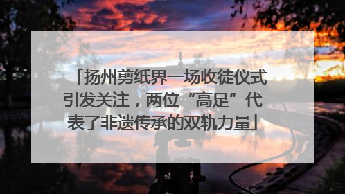 扬州剪纸界一场收徒仪式引发关注，两位“高足”代表了非遗传承的双轨力量