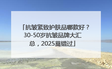 抗皱紧致护肤品哪款好？30-50岁抗皱品牌大汇总，2025莫错过