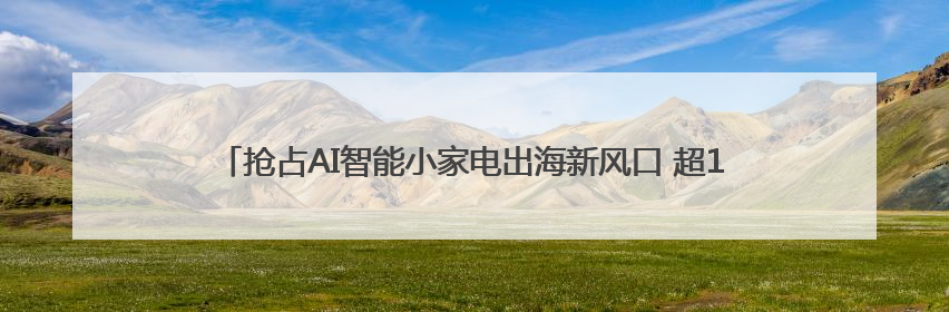 抢占AI智能小家电出海新风口 超100家跨境卖家探访慈溪小家电产业带