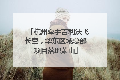杭州牵手吉利沃飞长空，华东区域总部项目落地萧山