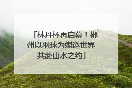 林丹杯再启幕！郴州以羽球为媒邀世界共赴山水之约