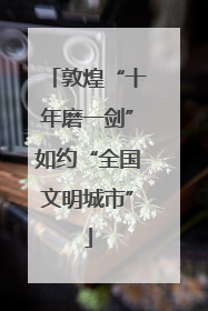 敦煌“十年磨一剑”如约“全国文明城市”