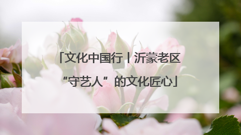 文化中国行丨沂蒙老区“守艺人”的文化匠心