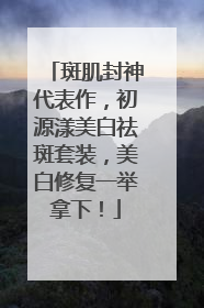 斑肌封神代表作，初源漾美白祛斑套装，美白修复一举拿下！
