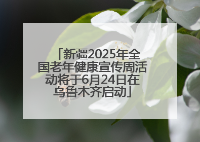 新疆2025年全国老年健康宣传周活动将于6月24日在乌鲁木齐启动