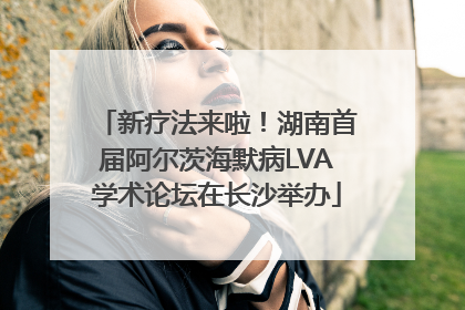 新疗法来啦！湖南首届阿尔茨海默病LVA学术论坛在长沙举办