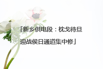新乡供电段：枕戈待旦迎战侯日通道集中修