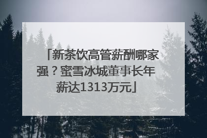 新茶饮高管薪酬哪家强？蜜雪冰城董事长年薪达1313万元
