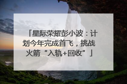 星际荣耀彭小波：计划今年完成首飞，挑战火箭“入轨+回收”