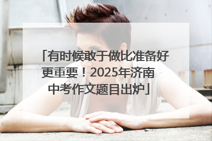 有时候敢于做比准备好更重要！2025年济南中考作文题目出炉