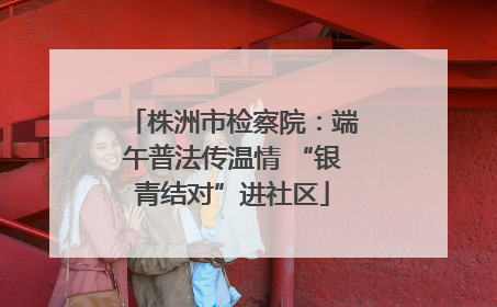 株洲市检察院：端午普法传温情 “银青结对”进社区