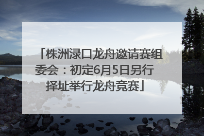 株洲渌口龙舟邀请赛组委会：初定6月5日另行择址举行龙舟竞赛