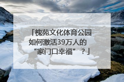 槐苑文化体育公园如何激活39万人的“家门口幸福”？