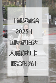 潮起廊洽2025丨国际旅拍达人喊你打卡廊洽时光