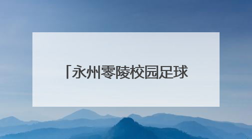 永州零陵校园足球盛会落幕，36场对决点燃青春热血
