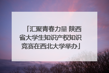 汇聚青春力量 陕西省大学生知识产权知识竞赛在西北大学举办
