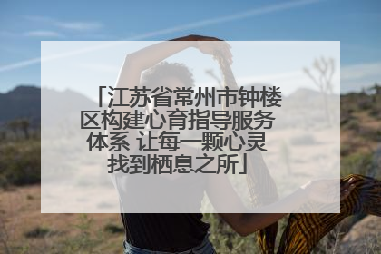 江苏省常州市钟楼区构建心育指导服务体系 让每一颗心灵找到栖息之所