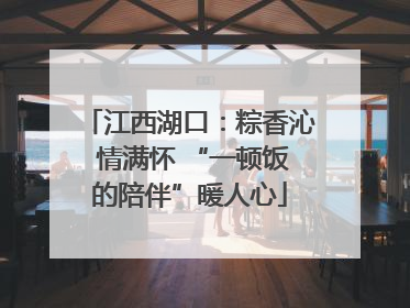 江西湖口：粽香沁 情满怀 “一顿饭的陪伴”暖人心