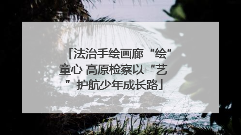 法治手绘画廊“绘”童心 高原检察以“艺”护航少年成长路