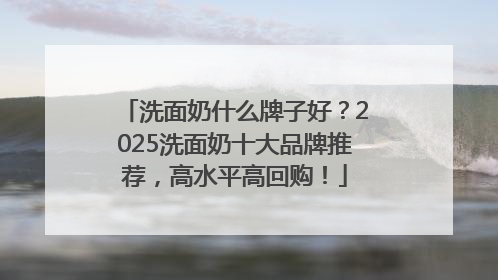 洗面奶什么牌子好？2025洗面奶十大品牌推荐，高水平高回购！
