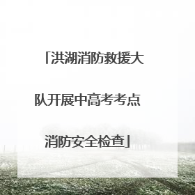 洪湖消防救援大队开展中高考考点消防安全检查