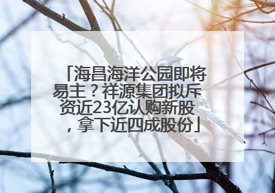 海昌海洋公园即将易主？祥源集团拟斥资近23亿认购新股，拿下近四成股份