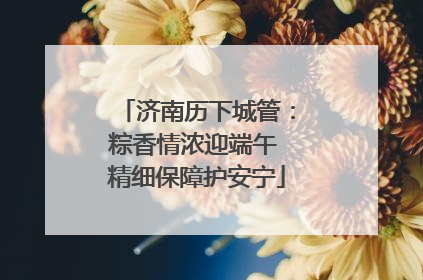 济南历下城管：粽香情浓迎端午 精细保障护安宁