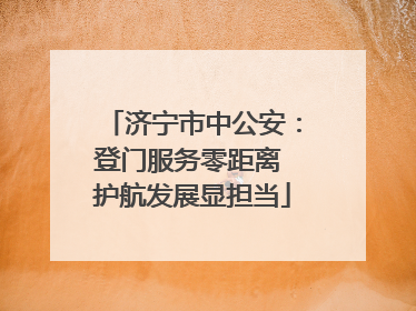 济宁市中公安：登门服务零距离 护航发展显担当