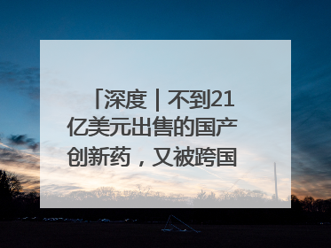 深度｜不到21亿美元出售的国产创新药，又被跨国药企百亿美元拿下，谁赚了？