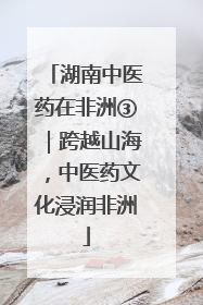 湖南中医药在非洲③｜跨越山海，中医药文化浸润非洲