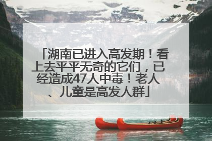 湖南已进入高发期！看上去平平无奇的它们，已经造成47人中毒！老人、儿童是高发人群