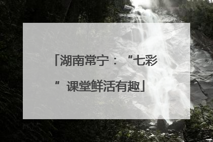 湖南常宁：“七彩”课堂鲜活有趣