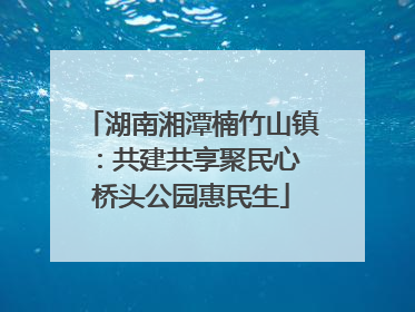 湖南湘潭楠竹山镇：共建共享聚民心 桥头公园惠民生