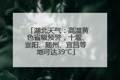 湖北天气：高温黄色省级预警，十堰、襄阳、随州、宜昌等地可达39℃