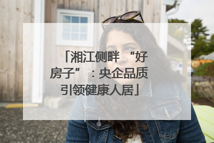 湘江侧畔 “好房子”：央企品质引领健康人居