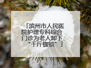 滨州市人民医院护理专科综合门诊为老人卸下“千斤枷锁”