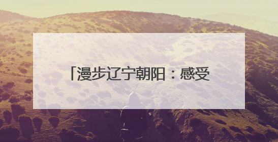 漫步辽宁朝阳：感受穿越亿年的文明交响
