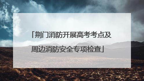 荆门消防开展高考考点及周边消防安全专项检查