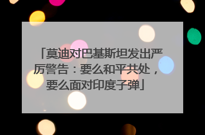 莫迪对巴基斯坦发出严厉警告：要么和平共处，要么面对印度子弹
